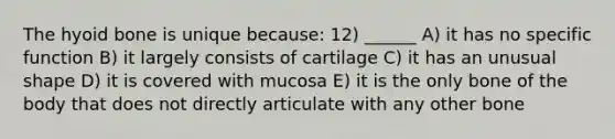 The <a href='https://www.questionai.com/knowledge/kVV1acPC4Z-hyoid-bone' class='anchor-knowledge'>hyoid bone</a> is unique because: 12) ______ A) it has no specific function B) it largely consists of cartilage C) it has an unusual shape D) it is covered with mucosa E) it is the only bone of the body that does not directly articulate with any other bone