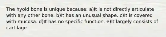 The <a href='https://www.questionai.com/knowledge/kVV1acPC4Z-hyoid-bone' class='anchor-knowledge'>hyoid bone</a> is unique because: a)It is not directly articulate with any other bone. b)It has an unusual shape. c)It is covered with mucosa. d)It has no specific function. e)It largely consists of cartilage