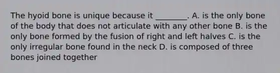 The hyoid bone is unique because it ________. A. is the only bone of the body that does not articulate with any other bone B. is the only bone formed by the fusion of right and left halves C. is the only irregular bone found in the neck D. is composed of three bones joined together