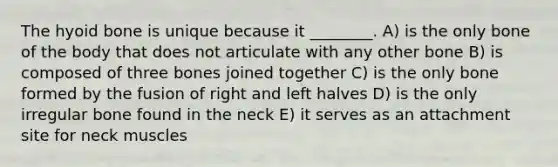 The hyoid bone is unique because it ________. A) is the only bone of the body that does not articulate with any other bone B) is composed of three bones joined together C) is the only bone formed by the fusion of right and left halves D) is the only irregular bone found in the neck E) it serves as an attachment site for neck muscles