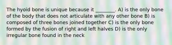 The hyoid bone is unique because it ________. A) is the only bone of the body that does not articulate with any other bone B) is composed of three bones joined together C) is the only bone formed by the fusion of right and left halves D) is the only irregular bone found in the neck