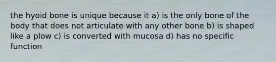 the hyoid bone is unique because it a) is the only bone of the body that does not articulate with any other bone b) is shaped like a plow c) is converted with mucosa d) has no specific function