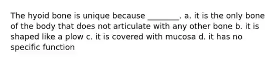 The hyoid bone is unique because ________. a. it is the only bone of the body that does not articulate with any other bone b. it is shaped like a plow c. it is covered with mucosa d. it has no specific function