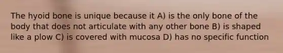 The hyoid bone is unique because it A) is the only bone of the body that does not articulate with any other bone B) is shaped like a plow C) is covered with mucosa D) has no specific function