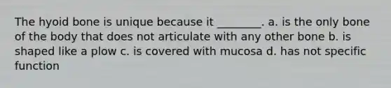 The hyoid bone is unique because it ________. a. is the only bone of the body that does not articulate with any other bone b. is shaped like a plow c. is covered with mucosa d. has not specific function