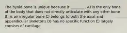 The hyoid bone is unique because it ________. A) is the only bone of the body that does not directly articulate with any other bone B) is an irregular bone C) belongs to both the axial and appendicular skeletons D) has no specific function E) largely consists of cartilage