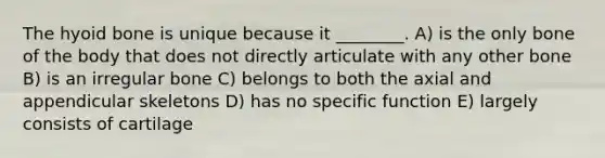 The hyoid bone is unique because it ________. A) is the only bone of the body that does not directly articulate with any other bone B) is an irregular bone C) belongs to both the axial and appendicular skeletons D) has no specific function E) largely consists of cartilage