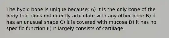 The hyoid bone is unique because: A) it is the only bone of the body that does not directly articulate with any other bone B) it has an unusual shape C) it is covered with mucosa D) it has no specific function E) it largely consists of cartilage