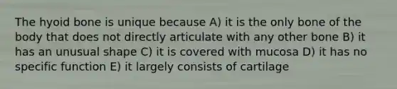 The hyoid bone is unique because A) it is the only bone of the body that does not directly articulate with any other bone B) it has an unusual shape C) it is covered with mucosa D) it has no specific function E) it largely consists of cartilage