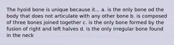 The hyoid bone is unique because it... a. is the only bone od the body that does not articulate with any other bone b. is composed of three bones joined together c. is the only bone formed by the fusion of right and left halves d. is the only irregular bone found in the neck