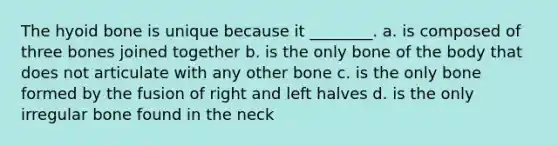 The hyoid bone is unique because it ________. a. is composed of three bones joined together b. is the only bone of the body that does not articulate with any other bone c. is the only bone formed by the fusion of right and left halves d. is the only irregular bone found in the neck