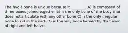 The hyoid bone is unique because it ________. A) is composed of three bones joined together B) is the only bone of the body that does not articulate with any other bone C) is the only irregular bone found in the neck D) is the only bone formed by the fusion of right and left halves