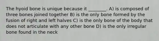 The hyoid bone is unique because it ________. A) is composed of three bones joined together B) is the only bone formed by the fusion of right and left halves C) is the only bone of the body that does not articulate with any other bone D) is the only irregular bone found in the neck