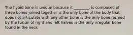 The hyoid bone is unique because it ________. is composed of three bones joined together is the only bone of the body that does not articulate with any other bone is the only bone formed by the fusion of right and left halves is the only irregular bone found in the neck