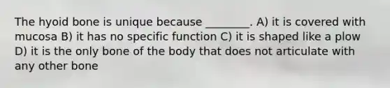 The hyoid bone is unique because ________. A) it is covered with mucosa B) it has no specific function C) it is shaped like a plow D) it is the only bone of the body that does not articulate with any other bone