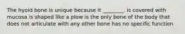 The hyoid bone is unique because it ________. is covered with mucosa is shaped like a plow is the only bone of the body that does not articulate with any other bone has no specific function