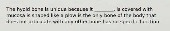 The <a href='https://www.questionai.com/knowledge/kVV1acPC4Z-hyoid-bone' class='anchor-knowledge'>hyoid bone</a> is unique because it ________. is covered with mucosa is shaped like a plow is the only bone of the body that does not articulate with any other bone has no specific function