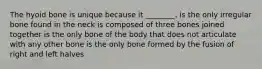 The hyoid bone is unique because it ________. is the only irregular bone found in the neck is composed of three bones joined together is the only bone of the body that does not articulate with any other bone is the only bone formed by the fusion of right and left halves