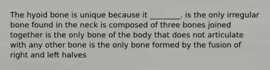 The hyoid bone is unique because it ________. is the only irregular bone found in the neck is composed of three bones joined together is the only bone of the body that does not articulate with any other bone is the only bone formed by the fusion of right and left halves