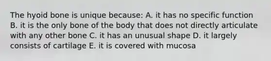 The <a href='https://www.questionai.com/knowledge/kVV1acPC4Z-hyoid-bone' class='anchor-knowledge'>hyoid bone</a> is unique because: A. it has no specific function B. it is the only bone of the body that does not directly articulate with any other bone C. it has an unusual shape D. it largely consists of cartilage E. it is covered with mucosa