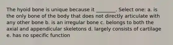 The <a href='https://www.questionai.com/knowledge/kVV1acPC4Z-hyoid-bone' class='anchor-knowledge'>hyoid bone</a> is unique because it ________. Select one: a. is the only bone of the body that does not directly articulate with any other bone b. is an irregular bone c. belongs to both the axial and appendicular skeletons d. largely consists of cartilage e. has no specific function