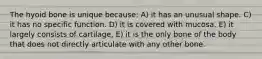 The hyoid bone is unique because: A) it has an unusual shape. C) it has no specific function. D) it is covered with mucosa. E) it largely consists of cartilage, E) it is the only bone of the body that does not directly articulate with any other bone.