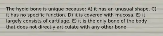 The hyoid bone is unique because: A) it has an unusual shape. C) it has no specific function. D) it is covered with mucosa. E) it largely consists of cartilage, E) it is the only bone of the body that does not directly articulate with any other bone.