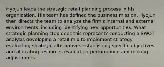 Hyojun leads the strategic retail planning process in his organization. His team has defined the business mission. Hyojun then directs the team to analyze the firm's internal and external environments, including identifying new opportunities. What strategic planning step does this represent? conducting a SWOT analysis developing a retail mix to implement strategy evaluating strategic alternatives establishing specific objectives and allocating resources evaluating performance and making adjustments