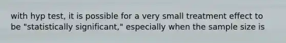 with hyp test, it is possible for a very small treatment effect to be "statistically significant," especially when the sample size is