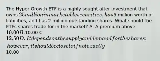 The Hyper Growth ETF is a highly sought after investment that owns 25 million in marketable securities, has5 million worth of liabilities, and has 2 million outstanding shares. What should the ETFs shares trade for in the market? A. A premium above 10.00 B.10.00 C. 12.50 D. It depends on the supply and demand for the shares; however, it should be close to if not exactly10.00