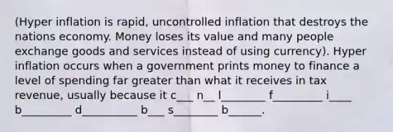 (Hyper inflation is rapid, uncontrolled inflation that destroys the nations economy. Money loses its value and many people exchange goods and services instead of using currency). Hyper inflation occurs when a government prints money to finance a level of spending far greater than what it receives in tax revenue, usually because it c___ n__ l________ f_________ i____ b_________ d__________ b___ s________ b______.