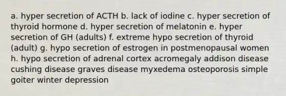 a. hyper secretion of ACTH b. lack of iodine c. hyper secretion of thyroid hormone d. hyper secretion of melatonin e. hyper secretion of GH (adults) f. extreme hypo secretion of thyroid (adult) g. hypo secretion of estrogen in postmenopausal women h. hypo secretion of adrenal cortex acromegaly addison disease cushing disease graves disease myxedema osteoporosis simple goiter winter depression