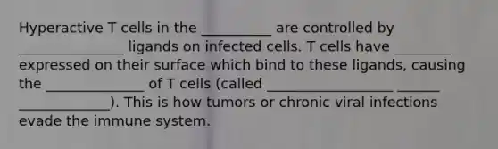 Hyperactive T cells in the __________ are controlled by _______________ ligands on infected cells. T cells have ________ expressed on their surface which bind to these ligands, causing the ______________ of T cells (called __________________ ______ _____________). This is how tumors or chronic viral infections evade the immune system.