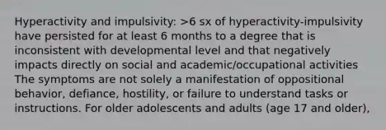 Hyperactivity and impulsivity: >6 sx of hyperactivity-impulsivity have persisted for at least 6 months to a degree that is inconsistent with developmental level and that negatively impacts directly on social and academic/occupational activities The symptoms are not solely a manifestation of oppositional behavior, defiance, hostility, or failure to understand tasks or instructions. For older adolescents and adults (age 17 and older),