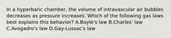 In a hyperbaric chamber, the volume of intravascular air bubbles decreases as pressure increases. Which of the following gas laws best explains this behavior? A.Boyle's law B.Charles' law C.Avogadro's law D.Gay-Lussac's law