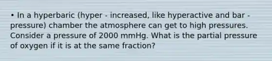 • In a hyperbaric (hyper - increased, like hyperactive and bar - pressure) chamber the atmosphere can get to high pressures. Consider a pressure of 2000 mmHg. What is the partial pressure of oxygen if it is at the same fraction?