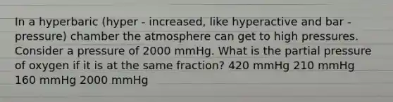 In a hyperbaric (hyper - increased, like hyperactive and bar - pressure) chamber the atmosphere can get to high pressures. Consider a pressure of 2000 mmHg. What is the partial pressure of oxygen if it is at the same fraction? 420 mmHg 210 mmHg 160 mmHg 2000 mmHg