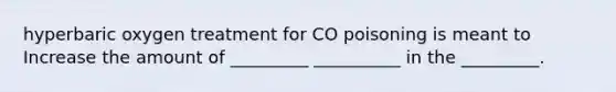 hyperbaric oxygen treatment for CO poisoning is meant to Increase the amount of _________ __________ in the _________.