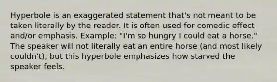 Hyperbole is an exaggerated statement that's not meant to be taken literally by the reader. It is often used for comedic effect and/or emphasis. Example: "I'm so hungry I could eat a horse." The speaker will not literally eat an entire horse (and most likely couldn't), but this hyperbole emphasizes how starved the speaker feels.