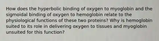 How does the hyperbolic binding of oxygen to myoglobin and the sigmoidal binding of oxygen to hemoglobin relate to the physiological functions of these two proteins? Why is hemoglobin suited to its role in delivering oxygen to tissues and myoglobin unsuited for this function?