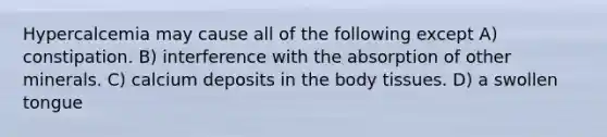 Hypercalcemia may cause all of the following except A) constipation. B) interference with the absorption of other minerals. C) calcium deposits in the body tissues. D) a swollen tongue