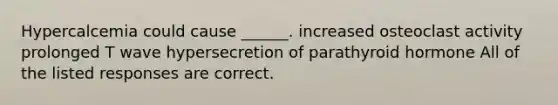 Hypercalcemia could cause ______. increased osteoclast activity prolonged T wave hypersecretion of parathyroid hormone All of the listed responses are correct.