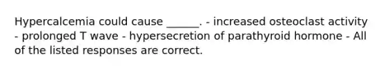 Hypercalcemia could cause ______. - increased osteoclast activity - prolonged T wave - hypersecretion of parathyroid hormone - All of the listed responses are correct.