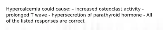 Hypercalcemia could cause: - increased osteoclast activity - prolonged T wave - hypersecretion of parathyroid hormone - All of the listed responses are correct