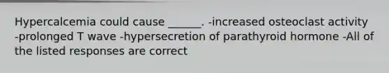 Hypercalcemia could cause ______. -increased osteoclast activity -prolonged T wave -hypersecretion of parathyroid hormone -All of the listed responses are correct