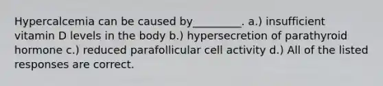 Hypercalcemia can be caused by_________. a.) insufficient vitamin D levels in the body b.) hypersecretion of parathyroid hormone c.) reduced parafollicular cell activity d.) All of the listed responses are correct.