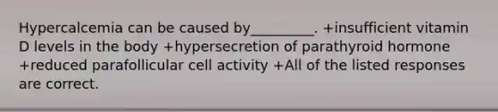 Hypercalcemia can be caused by_________. +insufficient vitamin D levels in the body +hypersecretion of parathyroid hormone +reduced parafollicular cell activity +All of the listed responses are correct.