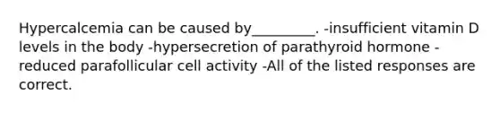 Hypercalcemia can be caused by_________. -insufficient vitamin D levels in the body -hypersecretion of parathyroid hormone -reduced parafollicular cell activity -All of the listed responses are correct.
