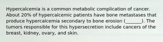 Hypercalcemia is a common metabolic complication of cancer. About 20% of hypercalcemic patients have bone metastases that produce hypercalcemia secondary to bone erosion (_______). The tumors responsible for this hypersecretion include cancers of the breast, kidney, ovary, and skin.