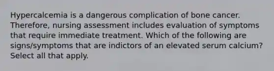 Hypercalcemia is a dangerous complication of bone cancer. Therefore, nursing assessment includes evaluation of symptoms that require immediate treatment. Which of the following are signs/symptoms that are indictors of an elevated serum calcium? Select all that apply.